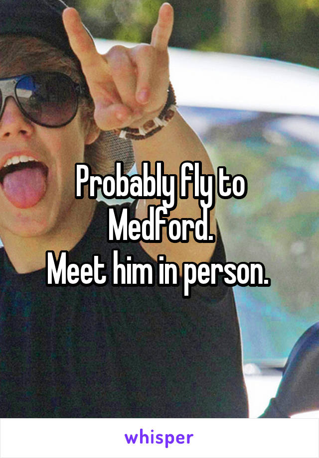 Probably fly to Medford.
Meet him in person. 