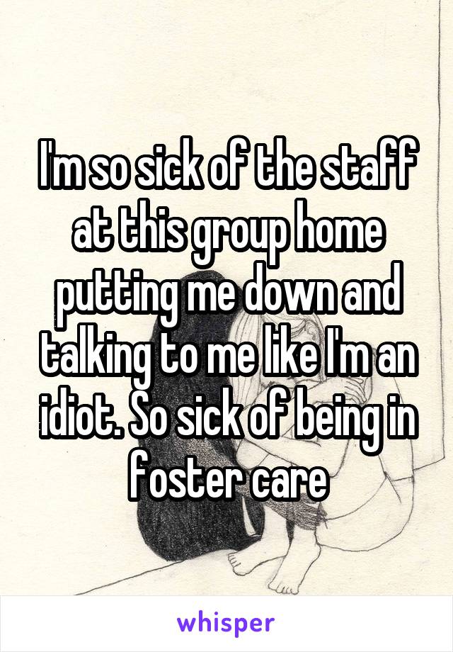 I'm so sick of the staff at this group home putting me down and talking to me like I'm an idiot. So sick of being in foster care