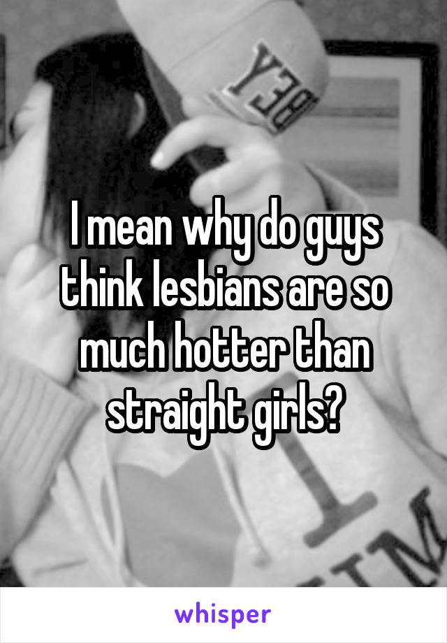 I mean why do guys think lesbians are so much hotter than straight girls?