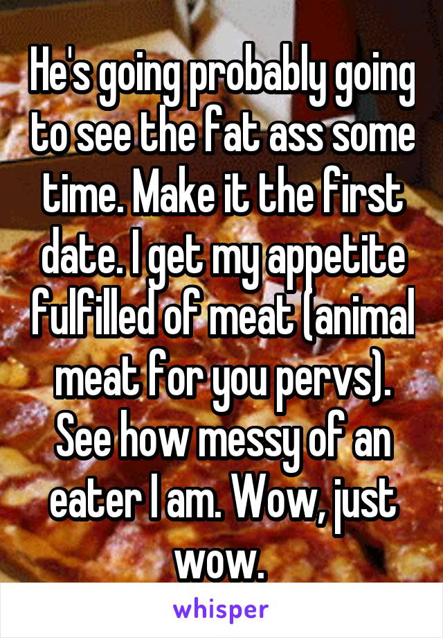 He's going probably going to see the fat ass some time. Make it the first date. I get my appetite fulfilled of meat (animal meat for you pervs). See how messy of an eater I am. Wow, just wow. 