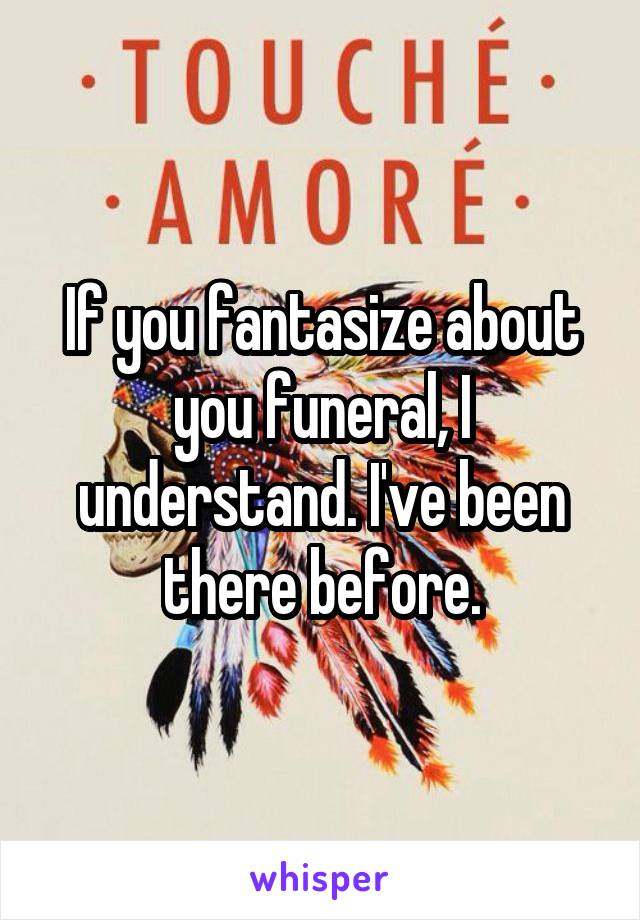 If you fantasize about you funeral, I understand. I've been there before.