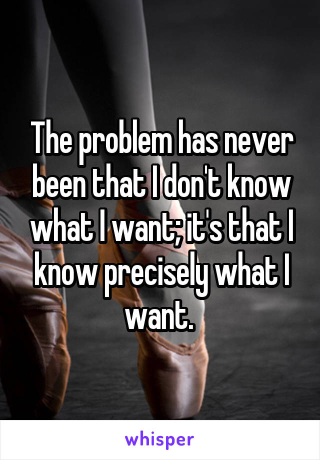The problem has never been that I don't know what I want; it's that I know precisely what I want. 