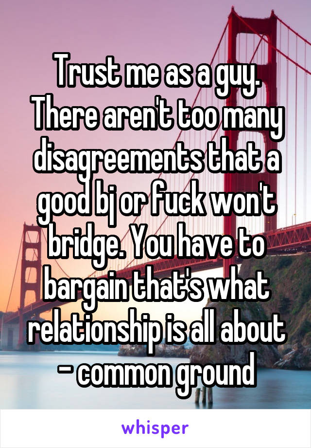 Trust me as a guy. There aren't too many disagreements that a good bj or fuck won't bridge. You have to bargain that's what relationship is all about - common ground