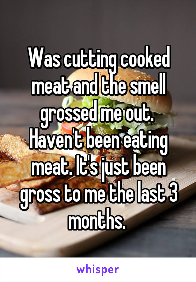 Was cutting cooked meat and the smell grossed me out.  Haven't been eating meat. It's just been gross to me the last 3 months. 