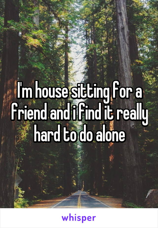 I'm house sitting for a friend and i find it really hard to do alone