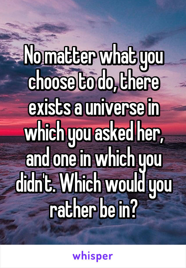 No matter what you choose to do, there exists a universe in which you asked her, and one in which you didn't. Which would you rather be in?