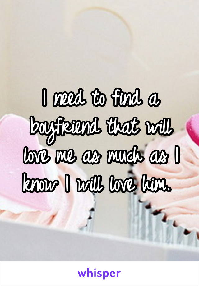 I need to find a boyfriend that will love me as much as I know I will love him. 