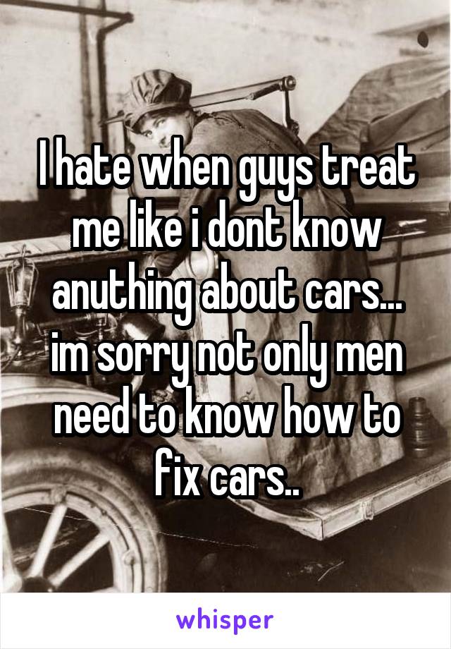 I hate when guys treat me like i dont know anuthing about cars... im sorry not only men need to know how to fix cars..
