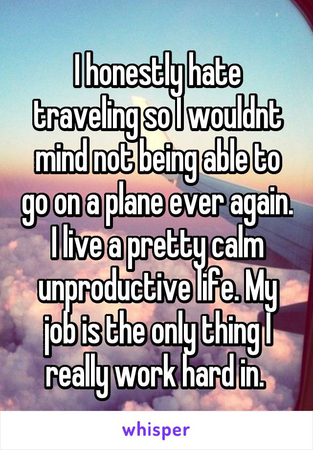 I honestly hate traveling so I wouldnt mind not being able to go on a plane ever again. I live a pretty calm unproductive life. My job is the only thing I really work hard in. 