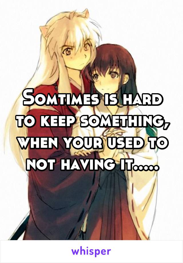 Somtimes is hard to keep something, when your used to not having it.....