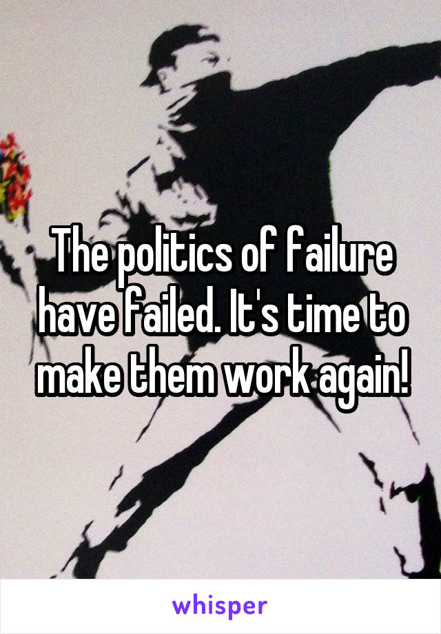 The politics of failure have failed. It's time to make them work again!