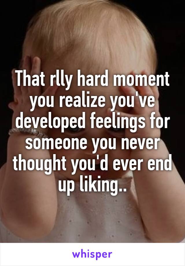 That rlly hard moment you realize you've developed feelings for someone you never thought you'd ever end up liking..