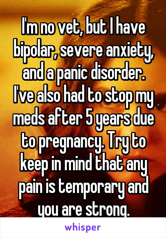 I'm no vet, but I have bipolar, severe anxiety, and a panic disorder. I've also had to stop my meds after 5 years due to pregnancy. Try to keep in mind that any pain is temporary and you are strong.