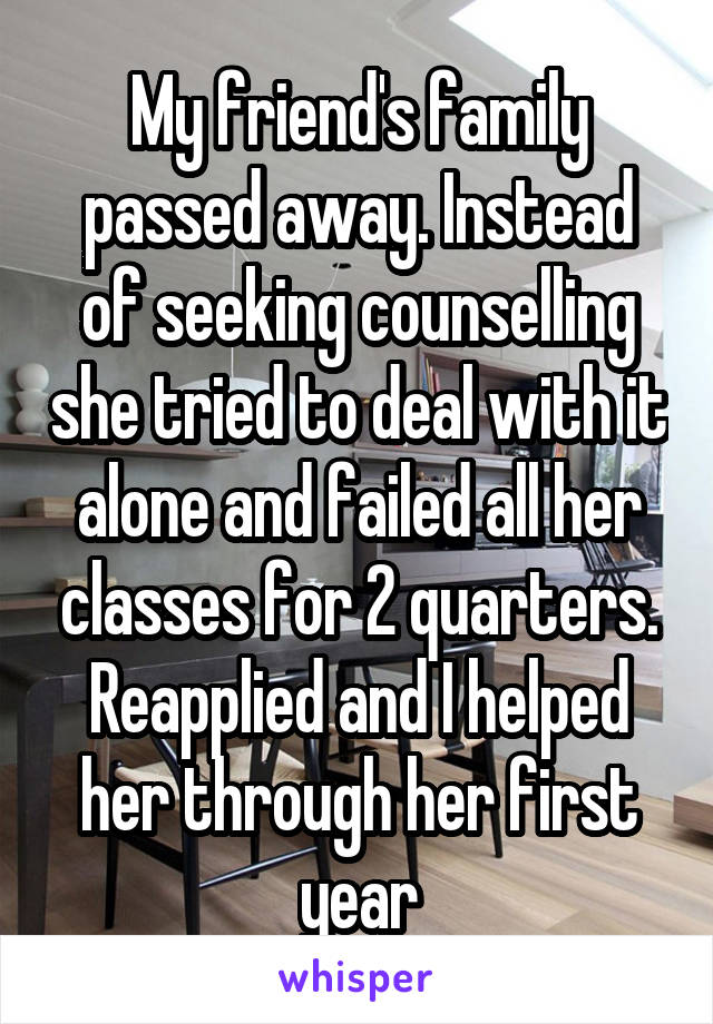 My friend's family passed away. Instead of seeking counselling she tried to deal with it alone and failed all her classes for 2 quarters. Reapplied and I helped her through her first year