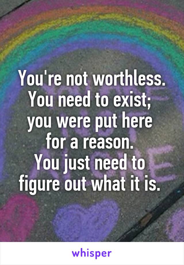 You're not worthless. You need to exist; 
you were put here 
for a reason. 
You just need to 
figure out what it is. 