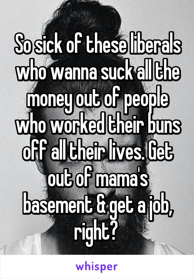 So sick of these liberals who wanna suck all the money out of people who worked their buns off all their lives. Get out of mama's basement & get a job, right? 