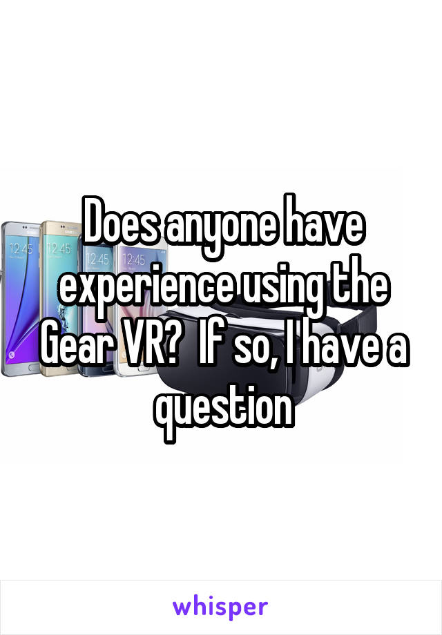 Does anyone have experience using the Gear VR?  If so, I have a question
