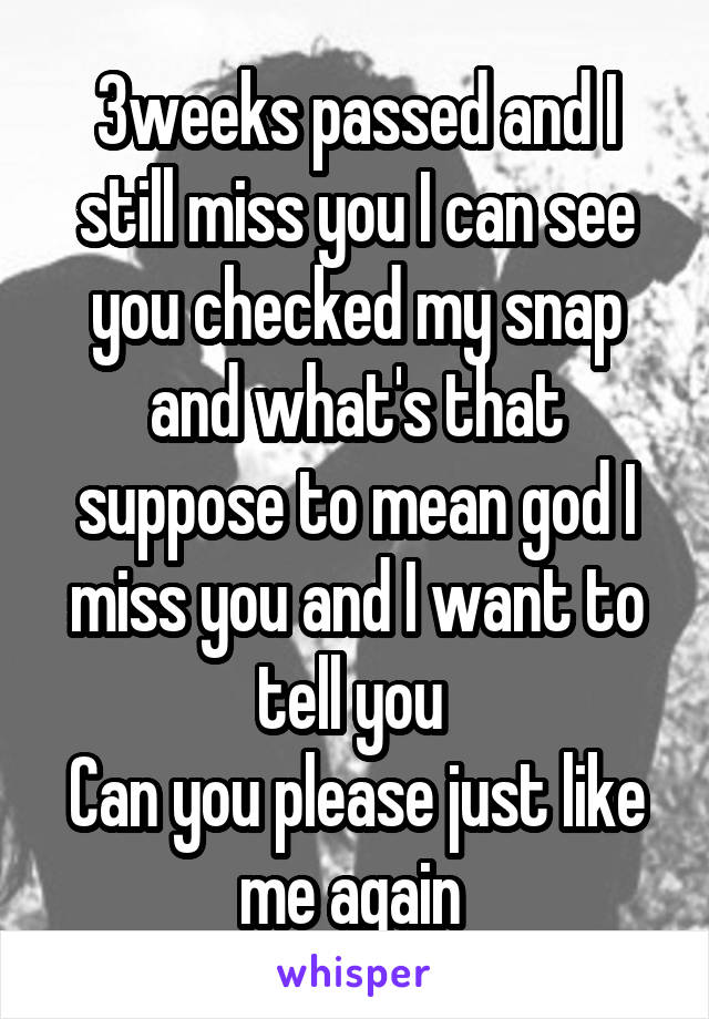 3weeks passed and I still miss you I can see you checked my snap and what's that suppose to mean god I miss you and I want to tell you 
Can you please just like me again 