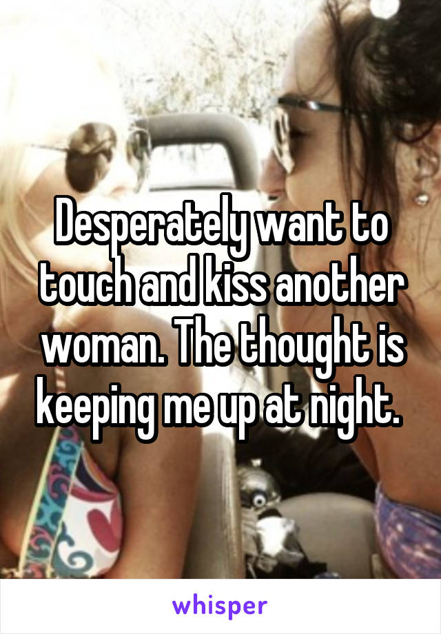 Desperately want to touch and kiss another woman. The thought is keeping me up at night. 