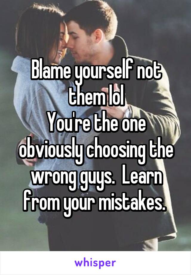 Blame yourself not them lol
You're the one obviously choosing the wrong guys.  Learn from your mistakes. 