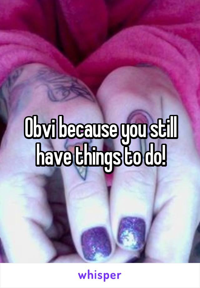 Obvi because you still have things to do!