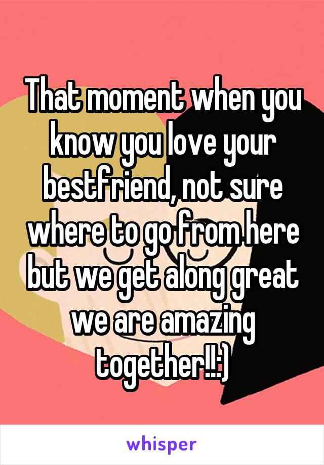 That moment when you know you love your bestfriend, not sure where to go from here but we get along great we are amazing together!!:)