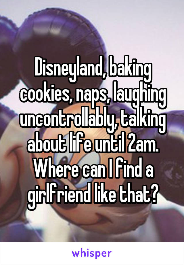 Disneyland, baking cookies, naps, laughing uncontrollably, talking about life until 2am. Where can I find a girlfriend like that?