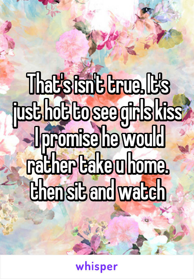 That's isn't true. It's just hot to see girls kiss
 I promise he would rather take u home. then sit and watch