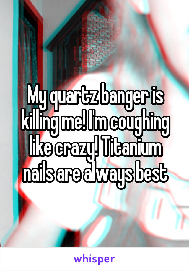 My quartz banger is killing me! I'm coughing like crazy! Titanium nails are always best