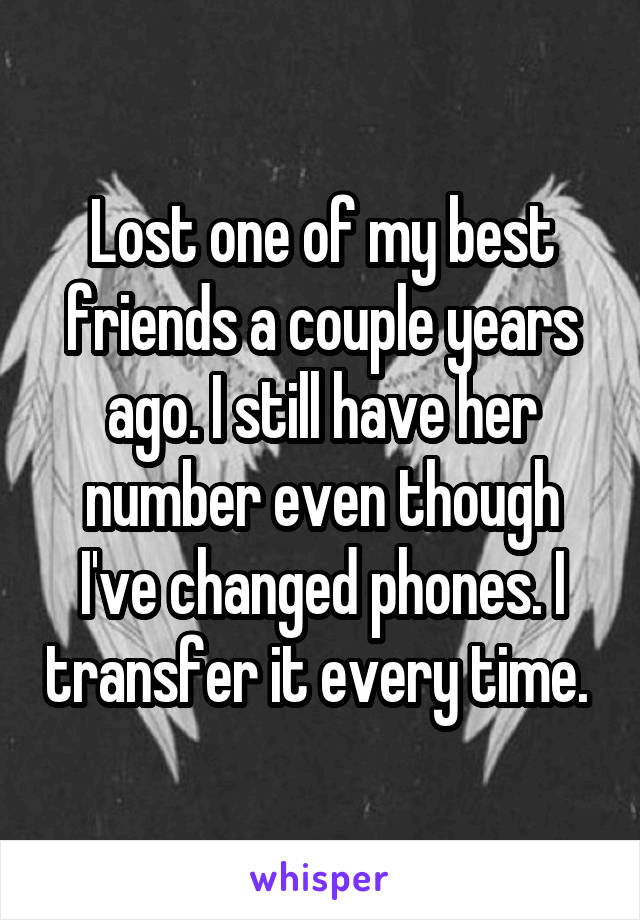 Lost one of my best friends a couple years ago. I still have her number even though I've changed phones. I transfer it every time. 