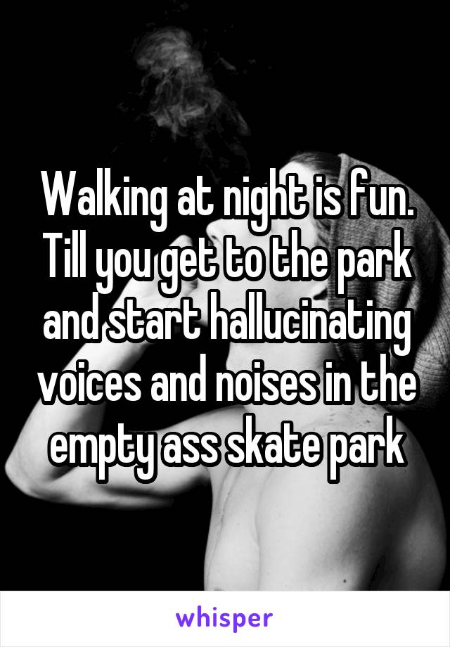Walking at night is fun. Till you get to the park and start hallucinating voices and noises in the empty ass skate park