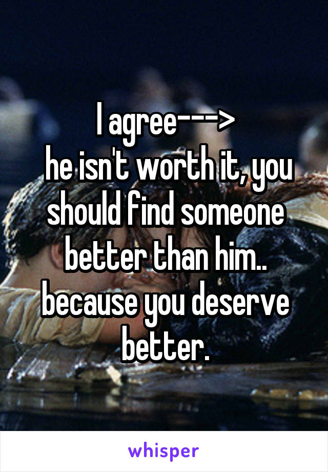 I agree--->
 he isn't worth it, you should find someone better than him.. because you deserve better.