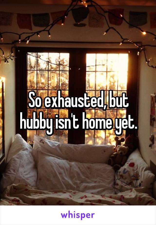 So exhausted, but hubby isn't home yet.