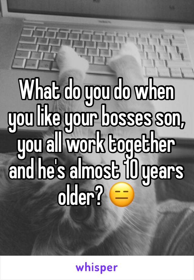 What do you do when you like your bosses son, you all work together and he's almost 10 years older? 😑