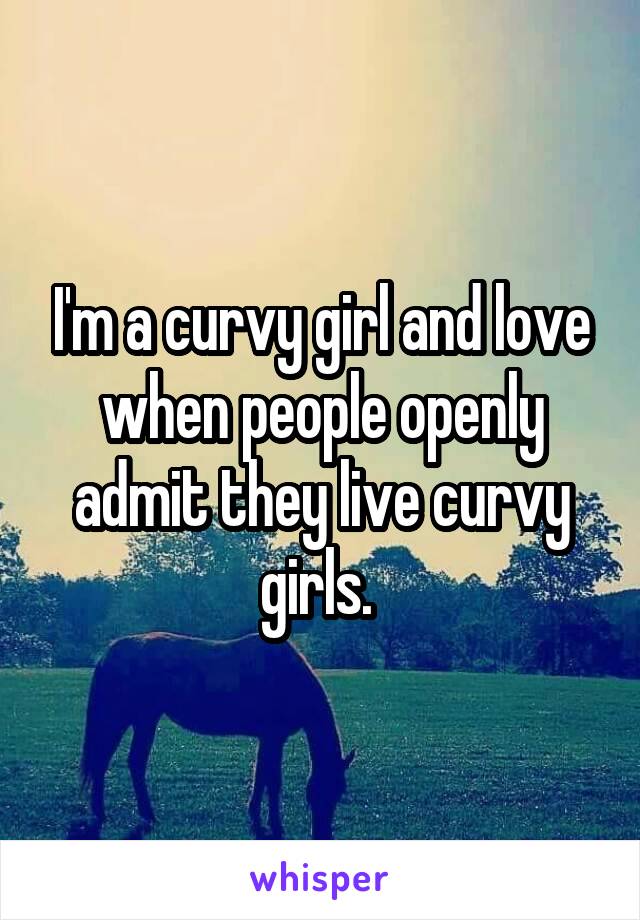 I'm a curvy girl and love when people openly admit they live curvy girls. 