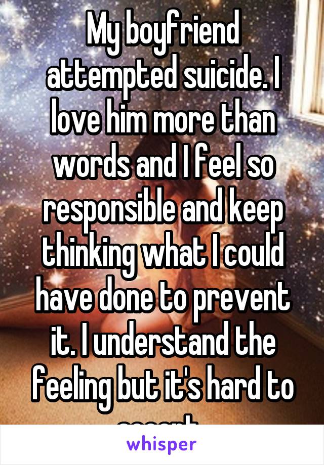 My boyfriend attempted suicide. I love him more than words and I feel so responsible and keep thinking what I could have done to prevent it. I understand the feeling but it's hard to accept. 