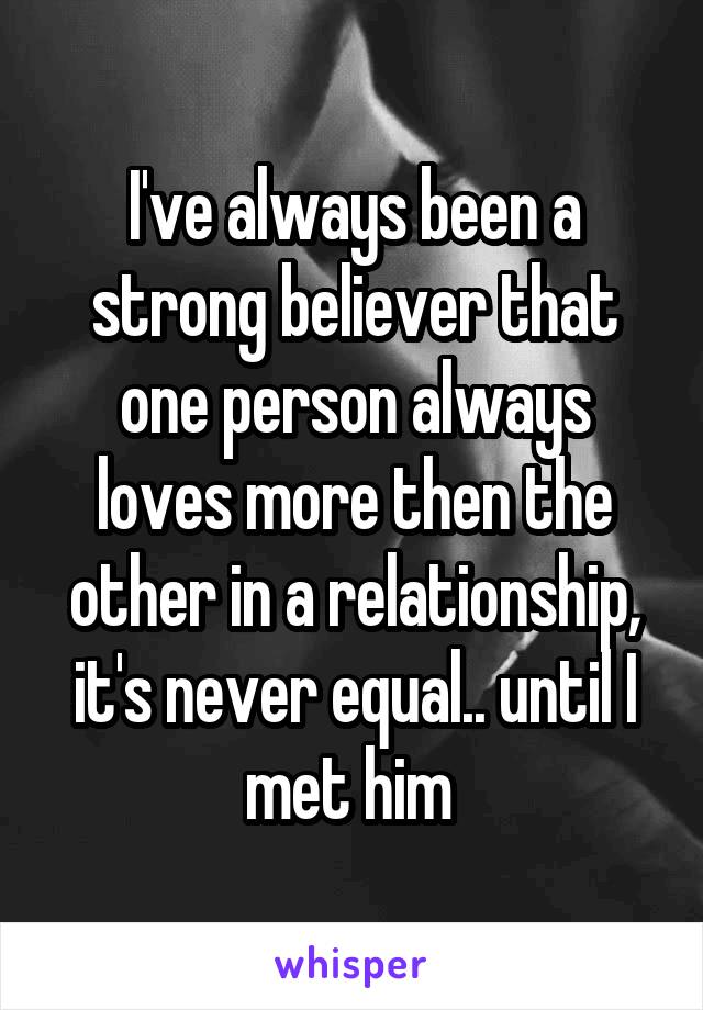 I've always been a strong believer that one person always loves more then the other in a relationship, it's never equal.. until I met him 