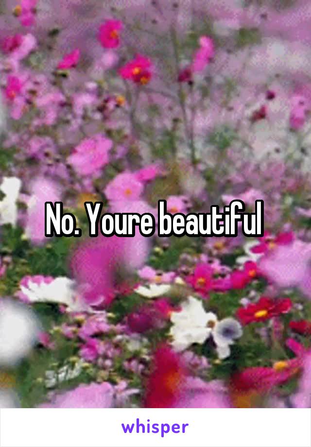 No. Youre beautiful 