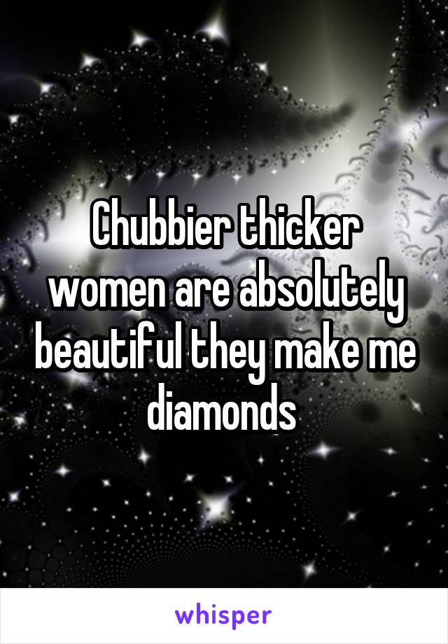 Chubbier thicker women are absolutely beautiful they make me diamonds 