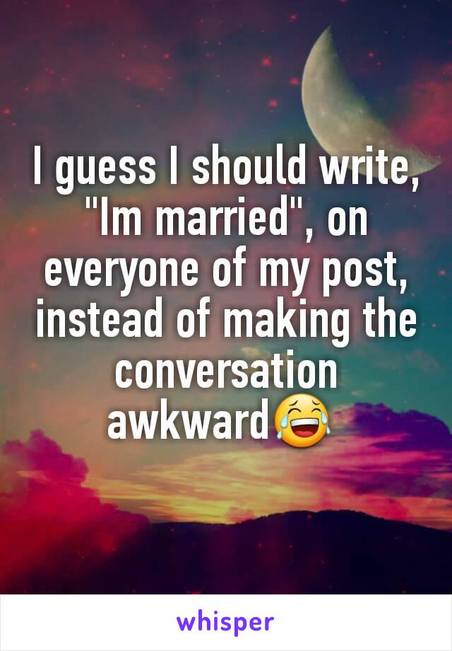 I guess I should write, "Im married", on everyone of my post, instead of making the conversation awkward😂 