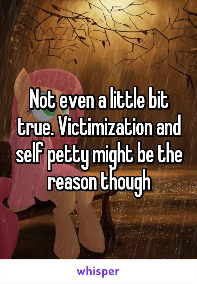 Not even a little bit true. Victimization and self petty might be the reason though