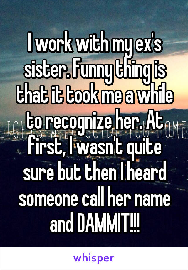I work with my ex's sister. Funny thing is that it took me a while to recognize her. At first, I wasn't quite sure but then I heard someone call her name and DAMMIT!!!