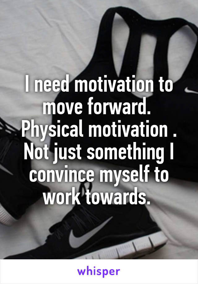 I need motivation to move forward. 
Physical motivation . Not just something I convince myself to work towards. 
