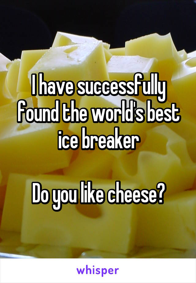 I have successfully found the world's best ice breaker

Do you like cheese?