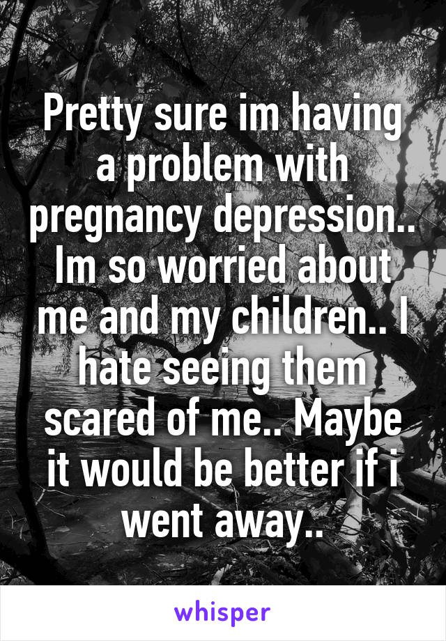 Pretty sure im having a problem with pregnancy depression.. Im so worried about me and my children.. I hate seeing them scared of me.. Maybe it would be better if i went away..