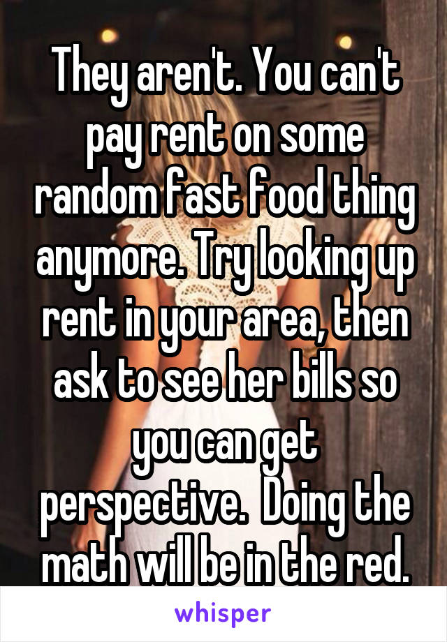 They aren't. You can't pay rent on some random fast food thing anymore. Try looking up rent in your area, then ask to see her bills so you can get perspective.  Doing the math will be in the red.