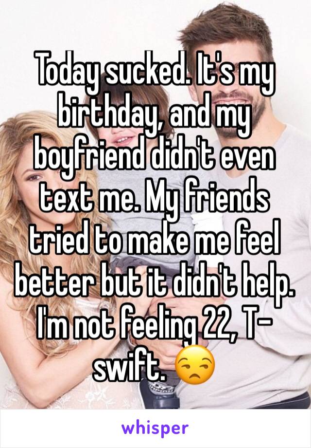 Today sucked. It's my birthday, and my boyfriend didn't even text me. My friends tried to make me feel better but it didn't help. 
I'm not feeling 22, T-swift. 😒