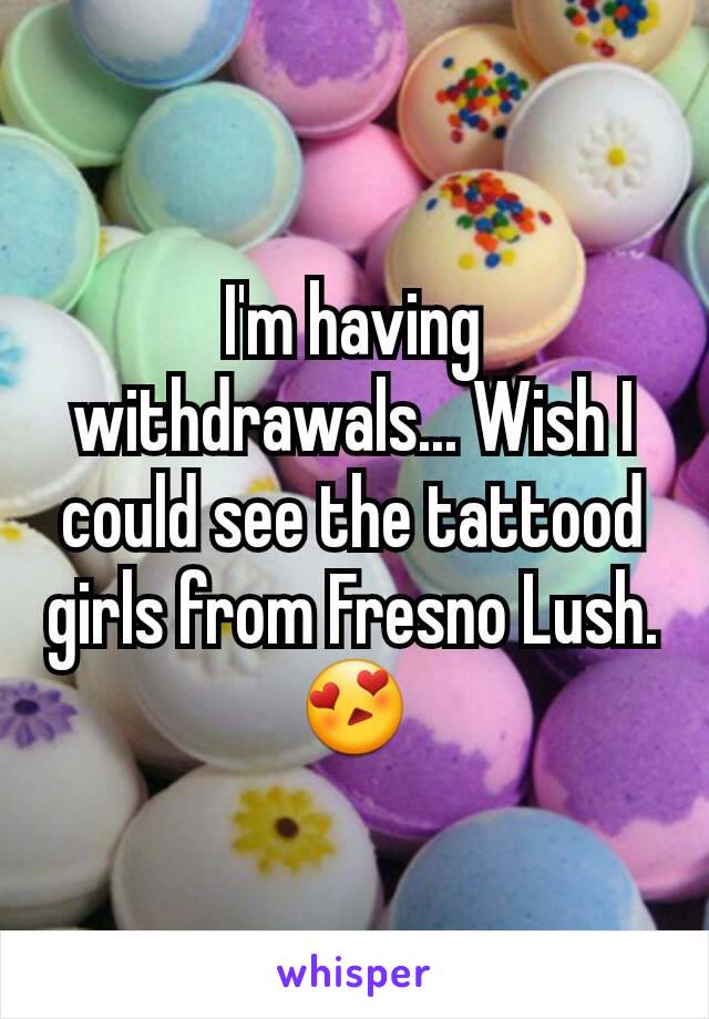 I'm having withdrawals... Wish I could see the tattood girls from Fresno Lush.😍
