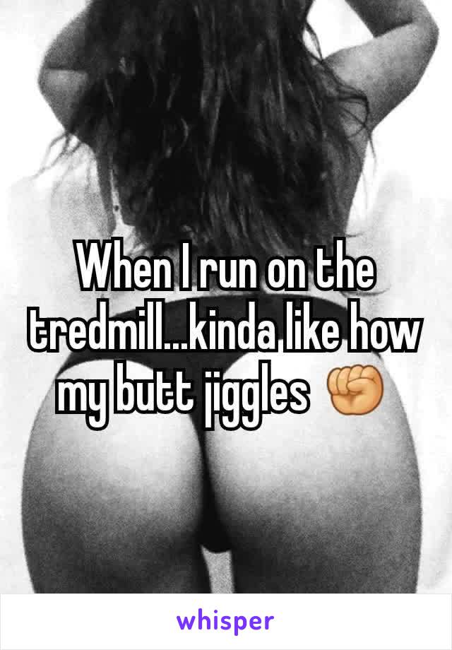 When I run on the tredmill...kinda like how my butt jiggles ✊