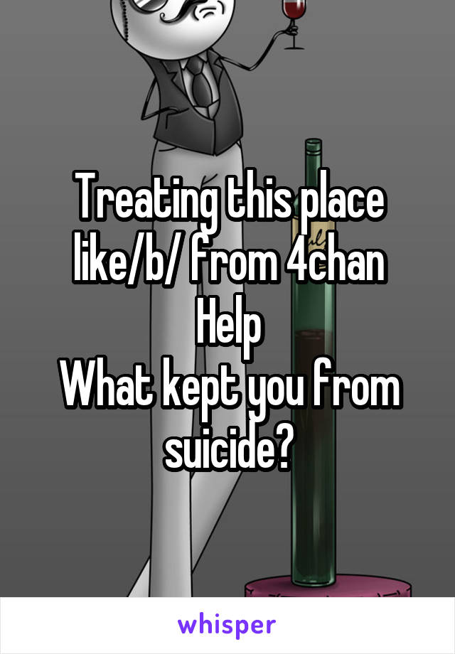Treating this place like/b/ from 4chan
Help
What kept you from suicide?